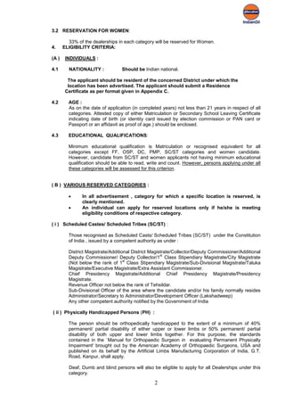 3.2 RESERVATION FOR WOMEN:

         33% of the dealerships in each category will be reserved for Women.
4.     ELIGIBILITY CRITERIA:

(A )    INDIVIDUALS :

4.1      NATIONALITY :            Should be Indian national.

         The applicant should be resident of the concerned District under which the
         location has been advertised. The applicant should submit a Residence
        Certificate as per format given in Appendix C.

4.2      AGE :
         As on the date of application (in completed years) not less than 21 years in respect of all
         categories. Attested copy of either Matriculation or Secondary School Leaving Certificate
         indicating date of birth (or identity card issued by election commission or PAN card or
         Passport or an affidavit as proof of age.) should be enclosed.

4.3      EDUCATIONAL QUALIFICATIONS:

         Minimum educational qualification is Matriculation or recognised equivalent for all
         categories except FF, OSP, DC, PMP, SC/ST categories and women candidate.
         However, candidate from SC/ST and women applicants not having minimum educational
         qualification should be able to read, write and count. However, persons applying under all
         these categories will be assessed for this criterion.


( B ) VARIOUS RESERVED CATEGORIES :

         •     In all advertisement , category for which a specific location is reserved, is
               clearly mentioned.
         •     An individual can apply for reserved locations only if he/she is meeting
               eligibility conditions of respective category.

( i ) Scheduled Castes/ Scheduled Tribes (SC/ST) :

         Those recognised as Scheduled Casts/ Scheduled Tribes (SC/ST) under the Constitution
         of India , issued by a competent authority as under :

         District Magistrate/Additional District Magistrate/Collector/Deputy Commissioner/Additional
                                                      st
         Deputy Commissioner/ Deputy Collector/1 Class Stipendiary Magistrate/City Magistrate
                                    st
         (Not below the rank of 1 Class Stipendiary Magistrate/Sub-Divisional Magistrate/Taluka
         Magistrate/Executive Magistrate/Extra Assistant Commissioner.
         Chief Presidency Magistrate/Additional Chief Presidency Magistrate/Presidency
         Magistrate.
         Revenue Officer not below the rank of Tehsildar.
         Sub-Divisional Officer of the area where the candidate and/or his family normally resides
         Administrator/Secretary to Administrator/Development Officer (Lakshadweep)
         Any other competent authority notified by the Government of India

( ii ) Physically Handicapped Persons (PH) :

         The person should be orthopedically handicapped to the extent of a minimum of 40%
         permanent/ partial disability of either upper or lower limbs or 50% permanent/ partial
         disability of both upper and lower limbs together. For this purpose, the standards
         contained in the `Manual for Orthopaedic Surgeon in evaluating Permanent Physically
         Impairment' brought out by the American Academy of Orthopaedic Surgeons, USA and
         published on its behalf by the Artificial Limbs Manufacturing Corporation of India, G.T.
         Road, Kanpur, shall apply.

         Deaf, Dumb and blind persons will also be eligible to apply for all Dealerships under this
         category.

                                                 2
 