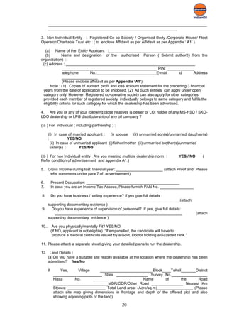 ___________________________________________________________________________
       _____________________________________________________________

3. Non Individual Entity : Registered Co-op Society / Organised Body /Corporate House/ Fleet
Operator/Charitable Trust etc : ( to enclose Affidavit as per Affidavit as per Appendix ‘ A1’ ).

  (a) Name of the Entity Applicant :____________________________________
  (b)         Name and designation of the authorised Person ( Submit authority from the
organization) :
 (c) Address : _____________________________________________________________
               _____________________________________________ PIN: _____________
               telephone         No.:____________________________E-mail               id   Address
               _________________
               (Please enclose affidavit as per Appendix ‘A1’)
      Note : (1) Copies of audited profit and loss account statement for the preceding 3 financial
 years from the date of application to be enclosed. (2) All Such entities can apply under open
 category only. However, Registered co-operative society can also apply for other categories
 provided each member of registered society individually belongs to same category and fulfils the
 eligibility criteria for such category for which the dealership has been advertised.

4. Are you or any of your following close relatives is dealer or LOI holder of any MS-HSD / SKO-
LDO dealership or LPG distributorship of any oil company ?

( a ) For individual ( including partnership ) :

       (i) In case of married applicant :     (i) spouse (ii) unmarried son(s)/unmarried daughter(s)
       :             YES/NO
         (ii) In case of unmarried applicant (i) father/mother (ii) unmarried brother(s)/unmarried
         sister(s) :       YES/NO

( b ) For non Individual entity : Are you meeting multiple dealership norm :            YES / NO       (
Refer condition of advertisement and appendix A1.)

5. Gross Income during last financial year: ______________________ (attach Proof and Please
    refer comments under para 7 of advertisement)

6.          Present Occupation: ____________________________________________
7.          In case you are an Income Tax Assese, Please furnish PAN No. ________________

8.  Do you have business / selling experience? If yes give full details :
      ___________________________________________________________(attach
   supporting documentary evidence )
9.   Do you have experience of supervision of personnel? If yes, give full details:
      ____________________________________________________________                                 (attach
   supporting documentary evidence )

10..         Are you physically/mentally Fit? YES/NO
            (If NO, applicant is not eligible) “If empanelled, the candidate will have to
             produce a medical certificate issued by a Govt. Doctor holding a Gazetted rank.”

11. Please attach a separate sheet giving your detailed plans to run the dealership.

12. Land Details :
    (a) Do you have a suitable site readily available at the location where the dealership has been
    advertised? Yes/No

       If         Yes,     Village        _________________________Block____Tehsil_______District
             _______________________ State _______________ Survey No._________________
             Hissa       No.        __________________        Name        of       the      Road
             __________________________MDR/ODR/Other Road _______________ Nearest Km
             Stones: __________________ Total Land area: (Acre/sq.m)_________________ (Please
             attach site map giving dimensions in frontage and depth of the offered plot and also
             showing adjoining plots of the land)

                                                      20
 
