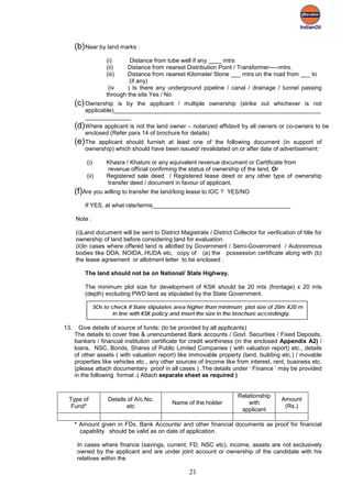 (b) Near by land marks :
                     (i)      Distance from tube well if any ____ mtrs
                     (ii)    Distance from nearest Distribution Point / Transformer-----mtrs.
                     (iii)   Distance from nearest Kilometer Stone ___ mtrs on the road from ___ to
                              (if any)
                      (iv    ) Is there any underground pipeline / canal / drainage / tunnel passing
                     through the site Yes / No
      (c) Ownership   is by the applicant / multiple ownership (strike out whichever is not
          applicable)_______________________________________________________________
          ______________
      (d) Where applicant is not the land owner – notarized affidavit by all owners or co-owners to be
          enclosed (Refer para 14 of brochure for details)
      (e) The applicant should furnish at least one of the following document (in support of
          ownership) which should have been issued/ revalidated on or after date of advertisement:

          (i)        Khasra / Khatuni or any equivalent revenue document or Certificate from
                     revenue official confirming the status of ownership of the land, Or
          (ii)       Registered sale deed / Registered lease deed or any other type of ownership
                     transfer deed / document in favour of applicant.
      (f)Are you willing to transfer the land/long lease to IOC ?    YES/NO

          If YES, at what rate/terms__________________________________________

      Note :

      (i)Land document will be sent to District Magistrate / District Collector for verification of title for
      ownership of land before considering land for evaluation.
      (ii)In cases where offered land is allotted by Government / Semi-Government / Autonomous
      bodies like DDA, NOIDA,.HUDA etc, copy of (a) the possession certificate along with (b)
      the lease agreement or allotment letter to be enclosed .

          The land should not be on National/ State Highway.

          The minimum plot size for development of KSK should be 20 mts (frontage) x 20 mts
          (depth) excluding PWD land as stipulated by the State Government.

                SOs to check if State stipulates area higher than minimum plot size of 20m X20 m
                        in line with KSK policy and insert the size in the brochure accordingly.

13.     Give details of source of funds: (to be provided by all applicants)
      The details to cover free & unencumbered Bank accounts / Govt. Securities / Fixed Deposits,
      bankers / financial institution certificate for credit worthiness (in the enclosed Appendix A2) /
      loans, NSC, Bonds, Shares of Public Limited Companies ( with valuation report) etc., details
      of other assets ( with valuation report) like immovable property (land, building etc.) / movable
      properties like vehicles etc., any other sources of Income like from interest, rent, business etc.
      (please attach documentary proof in all cases ) .The details under ‘ Finance ‘ may be provided
      in the following format .( Attach separate sheet as required )


                                                                         Relationship
 Type of             Details of A/c No.                                                     Amount
                                              Name of the holder             with
  Fund*                      etc                                                             (Rs.)
                                                                          applicant

      * Amount given in FDs, Bank Accounts/ and other financial documents as proof for financial
        capability should be valid as on date of application.

       In cases where finance (savings, current, FD, NSC etc), income, assets are not exclusively
       owned by the applicant and are under joint account or ownership of the candidate with his
       relatives within the

                                                     21
 