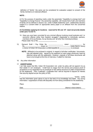 definition of “family”, the same can be considered for evaluation subject to consent of the
       family member/s on notarized affidavit.

      NOTE :

      (i) For the purpose of awarding marks under the parameter “Capability to arrange land” and
      “Capability to arrange finance”, the ownership capability will include that of self, and members
      of family unit as defined in clause 2 (e) under multiple dealership norm (relationship clauses)
      subject to a consent letter on appropriate stamp paper or an affidavit from the concerned
      relative.

      (ii) Candidates applying for locations reserved for SC and ST need not provide details
      under para 12 and 13.

      14. Have you ever been convicted for any criminal offence involving moral turpitude and / or
          economic offence (other than freedom struggle)? (Applicable to individuals, partners,
          members of Co-op Society, Co-op Society and all other Non Individual entities)
         Please state Yes or No. _____________________

15.      Demand Draft / Pay Order No. _________________ dated ______________ for
          Rs.__________________ drawn on __________________________(state Bank’s name)
          in favour of Indian Oil Corporation Limited payable at _____________ is enclosed.

         NOTE: Affidavits to be enclosed in original. In respect of all other certificates / documents,
              duly self attested (duly signed by the applicant on each page) photocopy need be
              attached along with the application. However, originals of all these documents will
              have to be brought at the time of interview, if called for interview.

16.    Any other information:

17. UNDERTAKING
    I am fully aware that M/s. Indian Oil Corporation Ltd. under its policy will not appoint me as
    their dealer if I am employed. I shall have to resign from the service and produce proof of
    acceptance of my resignation by my employer to IOC before issuance of Letter of Appointment
    for the dealership. That, if selected, I undertake that I will be required to deposit an interest
    free security deposit as per the policy of IOC.

      I ____________________________________________________________ hereby certify
      that the information given above is true to the best of my knowledge and belief. Any wrong
      information / suppression of facts will disqualify me from being considered for the dealership.

      Place:                                                                       Signature:

      Date:                                                              (Name in block letters)




                                                  22
 
