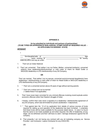 APPENDIX A

              (to be submitted by individuals and partners of partnerships)
(TO BE TYPED ON APPROPRIATE NON-JUDICIAL STAMP PAPER OF REQUIRED VALUE -
                       AS APPLICABLE IN XXXXXXX STATE)
AFFIDAVIT

     I
     ___________________________________________________________________________
     ___ Son/daughter/wife of _____________________________________________ Age
     ___________ years residing at ____________________________________ do hereby
     solemnly affirm and say as under:

1.      That I am an Indian National

2.   That I am unmarried. That neither I nor my Father, Mother, unmarried brother(s), unmarried
     sister(s) have dealerships/distributorships or hold Letter of Intent for Retail Outlet or
     SKO/LDO dealership or LPG distributorship of any Oil Company.

                                 OR

 That I am married. That neither I nor my spouse, unmarried son(s)/unmarried daughters(s) have
 dealerships / distributorships or hold Letter of Intent for Retail Outlet or SKO-LDO dealership or
 LPG distributorship of any Oil Company

3.     * That I am a unmarried women above 40 years of age without earning parents

4.     * That I am a widow and not re-married
         (* delete these if not applicable)

5.     That I have never been convicted for any criminal offences involving moral turpitude and/or
       economic offences (other than freedom struggle of India)

6.     I hereby, confirm that I was never a signatory to a dealership / distributorship agreement of
       any Oil company, which was terminated for proven adulteration / malpractices.

     7. * That against item No. 13 of my application form details of various sources of funds
         required for setting up and operation of the dealership has been furnished. I undertake
         that these funds will be made available for the purpose stated above. In case it is found
         that the same is not made available as and when required, the offer of dealership, at any
         stage, can be withdrawn and that I will have no claim / damage whatsoever against the Oil
         company.

     8. That presently I am not having any contract with any oil marketing company as Service
        Provider / Job Contractor / Labour Contractor for any COCO RO.

        OR

                                                23
 