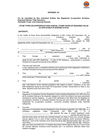 APPENDIX ‘A1’


(To be submitted by Non Individual Entities like Registered Co-operative Societies,
Organized Bodies, Fleet Operators,
Charitable Trusts and Corporate Houses)

 (TO BE TYPED ON APPROPRIATE NON-JUDICIAL STAMP PAPER OF REQUIRED VALUE
                     AS APPLICABLE IN XXXXXXX STATE)

(AFFIDAVIT)

In the matter of Kisan Seva Kendra(KSK) Dealership of M/s. Indian Oil Corporation Ltd., at
____________________________________                  (Location)    whereas           M/s.
___________________________________________                   (Name     of      the entity))
________________________________________________ (Address) has applied for KSK
dealership of M/s. Indian Oil Corporation Ltd., at ___________________ (Location).


I    ________________________________________      son     / daughter   /    wife    of
_______________________ Age ________ years resident of ________________ in the capacity
of ____________________________ do hereby solemnly declare:

1.   That          through         a           resolution   passed           by          M/s.
     _______________________________________________, I have been authorized to
     apply for the said KSK dealership. A copy of the resolution / authorization is enclosed
     herewith forming part and parcel of this affidavit.

2.   That the said entity M/s. _____________________________________________________
     is duly registered with a competent authority and a photocopy of the registration certificate is
     enclosed herewith-forming part and parcel of this affidavit.

3.   That                  the               said        entity               M/s.
     __________________________________________________________ is a profit making
     body during last 3 Financial years. (@)

4.   That                    on                   behalf                 of                  M/s.
     _____________________________________________________________, I undertake
     that I will observe all the relevant guidelines with regard to award / operation of the said
     KSK dealership issued by the Indian Oil Corporation Limited / Government of India or any
     other statutory body from time to time.

5.   That M/s. _____________________________________________________________ is a
     Registered Co-operative Society Registered under Societies Registration Act 1860 and that
     all its members belong to the reserved category for which the location has been advertised
     including for women category. A copy of the certificate to this effect from the Registrar of
     Co-operative Societies is enclosed herewith forming part and parcel of this affidavit (@)
     (Applicable for co-operative societies / consumer societies applying under reserved
     categories).

6.   That M/s. _____________________________________________________________ is a
     Registered Co-operative Society Registered under Societies registration Act 1860 (@) / is a
     Company       registered    under    Companies      Act     1956      (@)     /    is     a
     _____________________________ (@) (specify the type of entity) registered under
     ____________________________________________________ (specify the authority) and
     that the same does not have any criminal records nor does it have any criminal charges
     framed against it by a court of law involving moral turpitude and/or economic offences.
     Moreover, none of the members of its Governing Body (@)/ Managing Body (@) / Any such
     other Body ______________________________________ (please specify) (@) / Directors
     (@) have been convicted and / or charges have been framed against them by a Court of law
     for criminal offences involving moral turpitude and / or economic offences (other than
     freedom struggle).

                                                25
 
