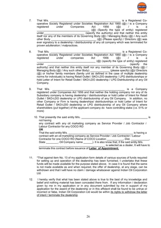 7.      That M/s. _______________________________________________ is a Registered Co-
        operative Society Registered under Societies Registration Act 1860 (@) / is a Company
        registered       under      Companies           Act      1956      (@)      /      is      a
        ___________________________________ (@) (Specify the type of entity) registered
        under___________________________ (specify the authority) and that neither this entity
        itself nor any of the members of its Governing Body (@) / Managing Body (@) / Any such
        other Body ______________________________ (@) (Please specify) / Directors (@) was
        ever signatory to a dealership / distributorship of any oil company which was terminated for
        proven adulteration / malpractices.

8.       That M/s. _______________________________________________ is a Registered Co-
        operative Society Registered under Societies Registration Act 1860 (@) / is a Company
        registered       under        companies         Act     1956      (@)        /      is      a
        _______________________________________ (@) (specify the type of entity) registered
        under     ____________________________________________________                 (specify the
        authority) and that neither this entity itself nor any member of its Governing Body (@) /
        Managing Body (@) / Any such other Body) _____________ (please specify) (@)/ Directors
        (@) or his/her family members (family unit as defined in the case of multiple dealership
        norms for individuals) is having Retail Outlet / SKO-LDO dealership / LPG distributorships or
        hold Letter of Intent for Retail Outlet / SKO-LDO dealership / LPG Distributorship of any Oil
        Company.

9.      That M/s. ________________________________________________ is a Company
        registered under Companies Act 1956 and that neither the holding company nor any of its
        Subsidiary company is having dealership / distributorships or hold Letter of Intent for Retail
        Outlet / SKO-LDO dealership or LPG distributorship of any Oil Company. In addition, no
        other Company or Firm is having dealerships/ distributorships or hold Letter of Intent for
        Retail Outlet / SKO-LDO dealership or LPG distributorship of any Oil Company where
        shareholders (put together) of the applicant company do have controlling stake (i.e. 51% or
        more)

      10. That presently the said entity M/s. ____________________________________________ is
          not having
          any contract with any oil marketing company as Service Provider / Job Contractor /
          Labour Contractor for any COCO RO
          OR
          That the said entity M/s. ___________________________________________ is having a
          contract with an oil marketing company as Service Provider / Job Contractor / Labour
          Contractor for one COCO RO (Name of COCO Location ___________, Dist. ____________,
          State ________, Oil Company name ______). It is also know that, if the said entity M/s.
          ____________________________________________ is selected as a dealer, It will have to
          terminate this contract before issuance of Letter of Appointment.


11.     *That against item No. 13 of my application form details of various sources of funds required
        for setting up and operation of the dealership has been furnished, I undertake that these
        funds will be made available for the purpose stated above. In case it is found that the same
        is not made available as and when required, the offer of dealership, at any stage, can be
        withdrawn and that I will have no claim / damage whatsoever against Indian Oil Corporation
        Ltd.

12.      I hereby verify that what has been stated above is true to the best of my knowledge and
        belief and nothing material has been concealed there from. If any information / declaration
        given by me in my application or in any document submitted by me in support of my
        application for the award of the dealership or in this affidavit shall be found to be untrue or
        incorrect or false, Indian Oil Corporation Ltd would be within its rights to withdraw the letter
        of intent / terminate the dealership




                                                   26
 