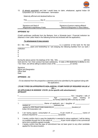 13.   (if already appointed) and that I would have no claim, whatsoever, against Indian Oil
      Corporation Ltd. for such withdrawal / termination

        Solemnly affirmed and declared before me

        This ______________ day of ___________________
        ______________________                    ____________________________

       Signature and Seal of                              Signature of person making affidavit
       Magistrate/Judge/Notary Public                       (Name & Designation in block letters)

APPENDIX 'A2 '

(Credit worthiness certificate from the Bankers, from a Schedule bank / Financial institution be
obtained in their Letter Head in the following format and enclosed with the application)

        To whomsoever it may concern

Sri / Ms / M/s. _______________________________ is a customer of this bank for the last
_____________ years and he/she/they is / are enjoying the following facilities from our bank /
institution:
a.
b.
c.
d.

During the above period, the dealings of Sri / Ms. / M/s. ___________________________ with the
bank and his / her / their conduct has been satisfactory. In case, a RO dealership is allotted to him
/ her / them, we will be willing to extend a loan of Rs. _______________(in words)

Signature
Name and Designation
Office Seal
Date :

APPENDIX – A3

 (To be obtained from the prospective customers and to be submitted by the applicant along with
                                        the application).

(TO BE TYPED ON APPROPRIATE NON-JUDICIAL STAMP PAPER OF REQUIRED VALUE of
                                    RS.---
AS APPLICABLE IN XXXXXXX STATE- (to be specific with advertisement )
AFFIDAVIT

I, ________________________________________________________ Son / daughter / wife of
__________________________________       Age   ____________       years    residing at
______________________________________ do hereby solemnly affirm and say as under:

1.    _______________________ (Name of applicant), son / daughter of _______________,
      resident of _________________________ (address) has
       applied for KSK Retail Outlet dealership at ___________________ (location) of
      Indian Oil Corporation Ltd.

2.    I am having approx. consumption of __________ kl per month of __________ (name of
      product) required for ______________________ (purpose)

3.    I hereby confirm that in case the dealership is awarded to above applicant, I will be taking
      my supplies through him to the extent of _________ kl per month subject to the commercial
      terms and conditions agreed mutually.
4.    I hereby confirm that this type of commitment has not been given to any other candidate
      applied for the above location.


                                                 27
 