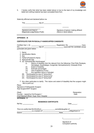 5.        I hereby verify that what has been stated above is true to the best of my knowledge and
          belief and nothing material has been concealed there from.



Solemnly affirmed and declared before me

          This _______________ day of ____________________

          _________________________                                    _______
          _____________________
          Signature and Seal of                               Signature of person making affidavit
          Magistrate/Judge/Notary Public                      (Name in block letters)


APPENDIX – B

CERTIFICATE FOR PHYSICALLY HANDICAPPED CANDIDATE

Certified that I, Dr. ____________________________ Registration No. ______________ have,
this _____________________ day of ______________________ examined the candidate whose
particulars are given below:

     1.   Name                                 :
     2.   Identification Marks                 :
     3.   Sex                                  :
     4.   Father’s/Husband’s Name              :
     5.   Approximate Age                      :
     6.   (A) Orthopedically Handicapped
               (i)       Nature of disability (tick the relevant from the following): Post Polio Paralysis,
                         Hemiplegia, Quadriplegia, Congenital, Hemipelvectomy, Cheopats Wrist.
               (ii)      Extent of disability
               (iii)     Estimate percentages
               (iv)      Use of appliance (if any)
               (v)       Any operation done or indicated
          (B) Handicapped by way of “being blind”
          (C) Handicapped by way of “being dumb”
          (D) Handicapped by way of “being deaf”

    7. Any other particulars to clarify: The nature and extent of disability that the surgeon might
        like to point out.
Place:
Signature of Orthopaedic Surgeon
/Eye Surgeon/ENT Surgeon

(Seal)                                                                                 Designation
Counter – signed by Civil Surgeon /                                                     Date:
Chief Medical Officer / Supt. Govt. Hospital
APPENDIX- ‘C'

                                  RESIDENCE CERTIFICATE
Ref No: ____________                                                           Date:______.


This is to certify that Shri/Smt/Kum________________son/wife/daughter of ________________
_________________is a resident of ______________________________(village/town) in
District __________________________________________State________________________


                                                                       (___________________)

                                                                       Signature of
                                                                       Competent authority
                                                     28
 