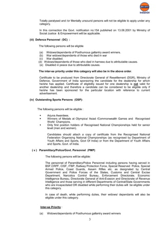 Totally paralysed and /or Mentally unsound persons will not be eligible to apply under any
       category.

       In this connection the Govt. notification no.154 published on 13.06.2001 by Ministry of
       Social Justice & Empowerment will be applicable.

(iii) Defence Personnel (DC) :

      The following persons will be eligible

       (a) Widows/dependents of Posthumous gallantry award winners.
       (b) War widows/dependents of those who died in war
       (c) War disabled.
      (d) Widows/dependents of those who died in harness due to attributable causes.
       (e) Disabled in peace due to attributable causes.

      The inter-se priority under this category will also be in the above order.

       Certificate to be produced from Directorate General of Resettlement (DGR), Ministry of
       Defence, Government of India sponsoring the candidate for the dealership for which
       he/she has applied. Certificate of eligibility issued for one dealership is not valid for
       another dealership and therefore a candidate can be considered to be eligible only if
       he/she has been sponsored for the particular location with reference to current
       advertisement.

(iv) Outstanding Sports Persons (OSP):


     The following persons will be eligible :

             Arjuna Awardees.
             Winners of Medals at Olympics/ Asiad /Commonwealth Games and Recognised
              World Champions.
             Only first position holders of Recognised National Championships held for senior
              level (men and women).

              Candidates should attach a copy of certificate from the Recognised National
              Federation Organising National Championships (as recognised by Department of
              Youth Affairs and Sports, Govt Of India) or from the Department of Youth Affairs
              and Sports, Govt. of India.

 ( v ) Paramilitary/Police/Govt. Personnel (PMP)

             The following persons will be eligible:

             The personnel of Paramilitary/Police Personnel including persons having served in
             BSF,CRPF, CISF, ITBP, Railway Protection Force, Special Reserved Police, Special
             Armed Police, Coast Guards, Assam Rifles etc. as designated by Central
             Government and Police Forces of the States, Customs and Central Excise
             Department, Narcotics Control Bureau, Enforcement Directorate, Economic
             Intelligence Bureau, Directorate General of Anti-Evasion and Directorate of Revenue
             Intelligence and those serving in different Departments of Central/State Governments
             who are incapacitated OR disabled while performing their duties will be eligible under
             this category.

             In case of death, while performing duties, their widows/ dependants will also be
             eligible under this category.


       Inter-se Priority :

       (a)    Widows/dependants of Posthumous gallantry award winners

                                                  3
 