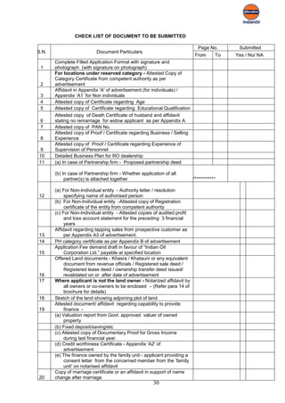 CHECK LIST OF DOCUMENT TO BE SUBMITTED

                                                                             Page No.       Submitted
S.N.                       Document Particulars
                                                                            From      To   Yes / No/ NA
       Complete Filled Application Format with signature and
 1     photograph (with signature on photograph)
       For locations under reserved category - Attested Copy of
       Category Certificate from competent authority as per
 2     advertisement
       Affidavit in Appendix 'A' of advertisement (for individuals) /
 3     Appendix ‘A1’ for Non individuals
 4     Attested copy of Certificate regarding Age
 5     Attested copy of Certificate regarding Educational Qualification
       Attested copy of Death Certificate of husband and affidavit
 6     stating no remarriage for widow applicant as per Appendix A
 7     Attested copy of PAN No.
       Attested copy of Proof / Certificate regarding Business / Selling
 8     Experience
       Attested copy of Proof / Certificate regarding Experience of
 9     Supervision of Personnel
10     Detailed Business Plan for RO dealership
11     (a) In case of Partnership firm - Proposed partnership deed

       (b) In case of Partnership firm - Whether application of all
            partner(s) is attached together                                ************

       (a) For Non-Individual entity - Authority letter / resolution
12          specifying name of authorised person
       (b) For Non-Individual entity -Attested copy of Registration
            certificate of the entity from competent authority
       (c) For Non-Individual entity - Attested copies of audited profit
            and loss account statement for the preceding 3 financial
            years
       Affidavit regarding tapping sales from prospective customer as
13          per Appendix A3 of advertisement.
14     PH category certificate as per Appendix B of advertisement
       Application Fee demand draft in favour of “Indian Oil
15          Corporation Ltd.” payable at specified location
       Offered Land documents - Khasra / Khatauni or any equivalent
            document from revenue officials / Registered sale deed /
            Registered lease deed / ownership transfer deed issued/
16          revalidated on or after date of advertisement
17     Where applicant is not the land owner - Notarized affidavit by
            all owners or co-owners to be enclosed – (Refer para 14 of
            brochure for details)
18     Sketch of the land showing adjoining plot of land
       Attested document/ affidavit regarding capability to provide
19          finance -
       (a) Valuation report from Govt. approved valuer of owned
            property
       (b) Fixed deposit/saving/etc
       (c) Attested copy of Documentary Proof for Gross Income
            during last financial year.
       (d) Credit worthiness Certificate - Appendix 'A2' of
            advertisement
       (e) The finance owned by the family unit - applicant providing a
            consent letter from the concerned member from the ‘family
            unit’ on notarised affidavit
       Copy of marriage certificate or an affidavit in support of name
20     change after marriage
                                                       30
 