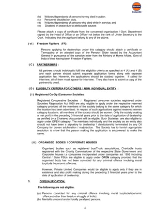 (b)     Widows/dependants of persons having died in action.
         (c)     Personnel disabled on duty.
         (d)     Widows/dependents of persons who died while in service; and
         (e)     Disabled in peace due to attributable causes

         Please attach a copy of certificate from the concerned organization / Govt. Department
         signed by the Head of Office or an Officer not below the rank of Under Secretary to the
         Govt. Indicating that the applicant belong to any of the above.

( vi )   Freedom Fighters (FF):

               Persons applying for dealerships under this category should attach a certificate or
               Tamrapatra or an attested copy of the Pension Order issued by the Accountant
               General in pursuance of the sanction letter from the Ministry of Home Affairs, Govt of
               India of their having been Freedom Fighters.

(C)      PARTNERSHIPS :

          All partners should individually fulfil the eligibility criteria as specified at 4 (A) and 4 (B)
          and each partner should submit separate application forms along with separate
          application fee. However, the applications should be clubbed together. If called for
          interview, all of them must appear for interview. They also have to submit a copy of the
          partnership deed.

( D ) ELIGIBILTY CRITERIA FOR OTHERS / NON INDIVIDUAL ENTITY :

  ( i ) Registered Co-Op /Consumer Societies :

         Registered Co-operative Societies / Registered consumer societies registered under
         Societies Registration Act 1860 are also eligible to apply under the respective reserved
         category provided all the members of the society belong to the same category for which
         the location has been advertised. In respect of such applications against reserved women
         category locations, all members of the society should be women. Only the society making
         a net profit in the preceding 3 financial years prior to the date of application of dealership
         as certified by a Chartered Accountant will be eligible. Such Societies are also eligible to
         apply under OPEN category. The members individually and the society as an entity also
         should not have been a signatory to dealership / distributorship terminated by any Oil
         Company for proven adulteration / malpractice. The Society has to furnish appropriate
         resolution to show that the person making the application is empowered to make the
         same.


     ( ii ) ORGANISED BODIES / CORPORATE HOUSES

               Organised bodies such as registered bus/Truck associations, Charitable trusts
               registered with the Charity Commissioner of the respective State Government and
               Corporate houses i.e companies incorporated under companies act 1956 including
               Central / State PSUs are eligible to apply under OPEN category provided that the
               organised body has not been convicted for any criminal offence involving moral
               turpitude / economic offences.

               However, Private Limited Companies would be eligible to apply only if they are in
               existence and also profit making during the preceding 3 financial years prior to the
               date of application of dealership.

5.         DISQUALIFICATION:

         The following are not eligible.

         (a) Persons convicted for any criminal offence involving moral turpitude/economic
             offences (other than freedom struggle of India).
         (b) Mentally unsound and/or totally paralysed persons.


                                                    4
 