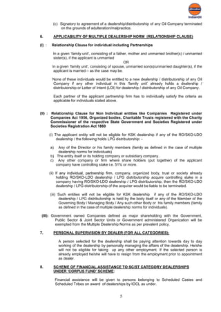 (c) Signatory to agreement of a dealership/distributorship of any Oil Company terminated
              on the grounds of adulteration/malpractice.

6.        APPLICABILITY OF MULTIPLE DEALERSHIP NORM (RELATIONSHIP CLAUSE)

(I) :    Relationship Clause for individual including Partnerships

          In a given ‘family unit’, consisting of a father, mother and unmarried brother(s) / unmarried
          sister(s), if the applicant is unmarried
                                                        OR
         In a given ‘family unit’, consisting of spouse, unmarried son(s)/unmarried daughter(s), if the
          applicant is married – as the case may be.

         None of these individuals would be entitled to a new dealership / distributorship of any Oil
         Company if any other individual in this ‘family unit’ already holds a dealership /
         distributorship or Letter of Intent (LOI) for dealership / distributorship of any Oil Company.

          Each partner of the applicant partnership firm has to individually satisfy the criteria as
          applicable for individuals stated above.


(II) : Relationship Clause for Non Individual entities like Companies Registered under
       Companies Act 1956, Organized bodies, Charitable Trusts registered with the Charity
       Commissioner of the respective State Government and Societies Registered under
       Societies Registration Act 1860

        (i) The applicant entity will not be eligible for KSK dealership if any of the RO/SKO-LDO
             dealership / the following holds LPG distributorship: -

        a)  Any of the Director or his family members (family as defined in the case of multiple
            dealership norms for individuals)
        b) The entity itself or its holding company or subsidiary company.
        c) Any other company or firm where share holders (put together) of the applicant
           company have controlling stake i.e. 51% or more.

        (ii) If any individual, partnership firm, company, organized body, trust or society already
              holding RO/SKO-LDO dealership / LPG distributorship acquire controlling stake in a
              company having RO/SKO-LDO dealership / LPG distributorship, then the RO/SKO-LDO
              dealership / LPG distributorship of the acquirer would be liable to be terminated.

        (iii) Such entities will not be eligible for KSK dealership if any of the RO/SKO-LDO
              dealership / LPG distributorship is held by the body itself or any of the Member of the
              Governing Body / Managing Body / Any such other Body or his family members (family
              as defined in the case of multiple dealership norms for individuals).

 (III): Government owned Companies defined as major shareholding with the Government,
          Public Sector & Joint Sector Units or Government administered Organization will be
          exempted from the Multiple Dealership Norms as per prevalent policy.

7.        PERSONAL SUPERVISION BY DEALER (FOR ALL CATEGORIES):

              A person selected for the dealership shall be paying attention towards day to day
              working of the dealership by personally managing the affairs of the dealership. He/she
              will not be eligible for taking up any other employment. If the selected person is
              already employed he/she will have to resign from the employment prior to appointment
              as dealer.

8.        SCHEME OF FINANCIAL ASSISTANCE TO SC/ST CATEGORY DEALERSHIPS
          UNDER 'CORPUS FUND' SCHEME:

             Financial assistance will be given to persons belonging to Scheduled Castes and
             Scheduled Tribes on award of dealerships by IOCL as under.


                                                   5
 