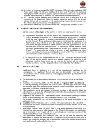 (a) In respect of locations reserved for SC/ST categories, IOCL will make available a KSK
            Retail outlet ready with all basic facilities at its own cost. Therefore the Applicants
            belonging to SC/ST categories applying against locations covered under `Corpus Fund
            Scheme' are not expected to offer land and infrastructure / facilities and finance.
        (b) IOCL will also provide adequate working capital loan for a full operation cycle of the
            operation of the Dealerships. Both the working capital as well as 11% per annum
            interest thereon will be recovered in 100 equal monthly instalments commencing from
            the 13th month of commissioning of the Dealership.
        (c) The allottees will have to pay a Licence Fee to IOCL as applicable from time to time.

9.      CORPUS FUND FACILITIES FOR WOMEN

          (a) War widows will be eligible for the facilities as mentioned under column 8 above.

          (b) Subject to the application and request, widows and unmarried women above 40 years
               of age, without earning parents, for locations reserved for women will not be judged
               under the head “capability to provide infrastructure and facilities” and “capability to
               provide finance”. These applicants will be required to indicate in the application form
               itself whether they will like to avail the corpus fund facilities. In case this is not
               indicated in the application form, it will be construed that such applicants would like to
               get evaluated in line with other applicants i.e. they should also be assessed under
               the heads “capability to provide infrastructure and facilities” and “capability to provide
               finance”. For determining the priority to be given to such candidates over other
               women candidates, the marks secured by other women under these two parameters
               will be excluded by the total marks secured by them.

          (c)On their application and subject to satisfaction of IOCL, unmarried women above 40
             years of age without earning parents and widows, selected for dealership in all
             categories including those which are not reserved for women will be entitled to
             financial assistance under the Corpus Fund as mentioned under Para 8 above.

10.       APPLICATION FORM:

           Application form for dealership is a part of the advertisement published in the
           newspapers. The application format can also be downloaded from our website
           www.iocl.com or taken from the brochure containing application form purchased from our
           Divisional Office.

      a) The application can be submitted on plain paper in the prescribed format as mentioned
         above.
      b) Application Fee: (non refundable) - Rs.100/- (Rs.50/- in respect of SC/ST candidates).
      c) In case of partnership, each partner will have to submit separate application forms along
         with separate application fee as applicable. However, while submitting the filled forms their
         application forms has to be attached together.
      d) Filled application along with relevant enclosures complete in all respects should be
         submitted so as to reach the office address mentioned in the advertisement for a location
         before the due date and time.
      e) Originals of the Affidavits and self attested copies of the other supporting documents
         should be submitted along with the completed application form , duly signed.
      f) The applicant should affix his / her recent photographs in the space provided for in the
         application form .
      g) No addition /deletion/ alteration will be permitted in the application once it is submitted.
      h) No additional documents whatsoever will be accepted or considered after the cut off date
         of the application.
      i) Applications received after the cut-off date for any reason including postal delay, and
         those without accompanying valid documents like Affidavits, Certificates etc., application
         fee or incomplete in any respect will not be considered and no correspondence will be
         entertained by IOCL in such cases whatsoever.
      j) The applications received are scrutinised after the cut off date for receiving the
         applications as given in the advertisement. In case of applications rejected at the time of
         scrutiny, the concerned applicant will be advised the reasons for rejection in writing and
         such applicants will not be called for interviews.


                                                    6
 