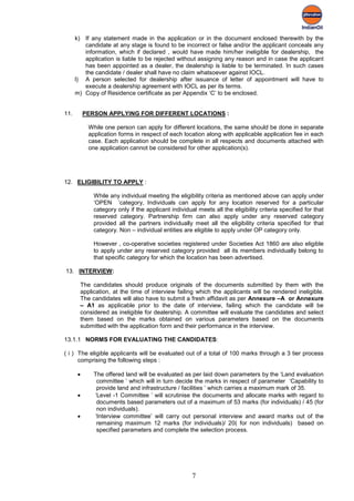 k) If any statement made in the application or in the document enclosed therewith by the
         candidate at any stage is found to be incorrect or false and/or the applicant conceals any
         information, which if declared , would have made him/her ineligible for dealership, the
         application is liable to be rejected without assigning any reason and in case the applicant
         has been appointed as a dealer, the dealership is liable to be terminated. In such cases
         the candidate / dealer shall have no claim whatsoever against IOCL.
      l) A person selected for dealership after issuance of letter of appointment will have to
         execute a dealership agreement with IOCL as per its terms.
      m) Copy of Residence certificate as per Appendix ‘C’ to be enclosed.


11.        PERSON APPLYING FOR DIFFERENT LOCATIONS :

            While one person can apply for different locations, the same should be done in separate
            application forms in respect of each location along with applicable application fee in each
            case. Each application should be complete in all respects and documents attached with
            one application cannot be considered for other application(s).




12. ELIGIBILITY TO APPLY :

              While any individual meeting the eligibility criteria as mentioned above can apply under
              ‘OPEN ’category, Individuals can apply for any location reserved for a particular
              category only if the applicant individual meets all the eligibility criteria specified for that
              reserved category. Partnership firm can also apply under any reserved category
              provided all the partners individually meet all the eligibility criteria specified for that
              category. Non – individual entities are eligible to apply under OP category only.

              However , co-operative societies registered under Societies Act 1860 are also eligible
              to apply under any reserved category provided all its members individually belong to
              that specific category for which the location has been advertised.

13. INTERVIEW:

        The candidates should produce originals of the documents submitted by them with the
        application, at the time of interview failing which the applicants will be rendered ineligible.
        The candidates will also have to submit a fresh affidavit as per Annexure –A or Annexure
        – A1 as applicable prior to the date of interview, failing which the candidate will be
        considered as ineligible for dealership. A committee will evaluate the candidates and select
        them based on the marks obtained on various parameters based on the documents
        submitted with the application form and their performance in the interview.

13.1.1 NORMS FOR EVALUATING THE CANDIDATES:

( i ) The eligible applicants will be evaluated out of a total of 100 marks through a 3 tier process
      comprising the following steps :

       •      The offered land will be evaluated as per laid down parameters by the ‘Land evaluation
               committee ’ which will in turn decide the marks in respect of parameter ‘Capability to
               provide land and infrastructure / facilities ’ which carries a maximum mark of 35.
       •      ‘Level -1 Committee ’ will scrutinise the documents and allocate marks with regard to
               documents based parameters out of a maximum of 53 marks (for individuals) / 45 (for
               non individuals).
       •      ‘Interview committee’ will carry out personal interview and award marks out of the
               remaining maximum 12 marks (for individuals)/ 20( for non individuals) based on
               specified parameters and complete the selection process.




                                                      7
 