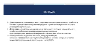 ВЫВОДЫ
 Для создания системы менеджмента качества жилищно-коммунального хозяйства и
соответствующего ее планирования требуется стратегическое решение высшего
руководства организации.
 Для внедрения системы планирования качества услуг жилищно-коммунального
хозяйства необходимо проведение самооценки состояния
функционирования жилищно-коммунального хозяйства в области качества.
 Проведенные исследования показали, что у управляющих
компаний г.Североуральска отсутствует адекватная система контроля качества
предоставления жилищно-коммунальных услуг (ЖКУ).
 