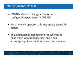 | 2| 2
Motivation for this talk
• ICANN is about to change an important
configuration parameter in DNSSEC
• For a network ...