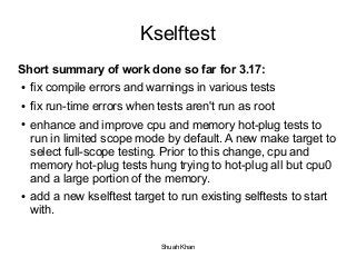 Kselftest 
Short summary of work done so far for 3.17: 
● fix compile errors and warnings in various tests 
● fix run-time errors when tests aren't run as root 
● enhance and improve cpu and memory hot-plug tests to 
run in limited scope mode by default. A new make target to 
select full-scope testing. Prior to this change, cpu and 
memory hot-plug tests hung trying to hot-plug all but cpu0 
and a large portion of the memory. 
● add a new kselftest target to run existing selftests to start 
with. 
Shuah Khan 
 