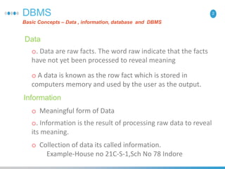2DBMS
Basic Concepts – Data , information, database and DBMS
Data
o. Data are raw facts. The word raw indicate that the facts
have not yet been processed to reveal meaning
Information
o. Information is the result of processing raw data to reveal
its meaning.
o A data is known as the row fact which is stored in
computers memory and used by the user as the output.
o Collection of data its called information.
Example-House no 21C-S-1,Sch No 78 Indore
o Meaningful form of Data
 