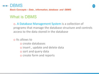 4DBMS
Basic Concepts – Data , information, database and DBMS
What is DBMS
o. A Database Management System is a collection of
programs that manage the database structure and controls
access to the data stored in the database
o Its allows to
o create databases
o insert , update and delete data
o sort and query data
o create form and reports
 