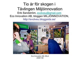 Tio år för skogen i
     Tävlingen Miljöinnovation
      Erik Sandström, evolveu@gmail.com
Eco Innovation AB, bloggen MILJÖINNOVATION,
           http://evolveu.bloggsida.se/




               Eco Innovation AB, KSLA
                      20081106
 