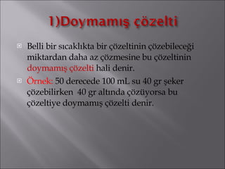 Belli bir sıcaklıkta bir çözeltinin çözebileceği miktardan daha az çözmesine bu çözeltinin  doymamış çözelti  hali denir. Örnek:  50 derecede 100 mL su 40 gr şeker çözebilirken  40 gr altında çözüyorsa bu çözeltiye doymamış çözelti denir. 