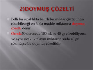 Belli bir sıcaklıkta belirli bir miktar çözücünün çözebileceği en fazla madde miktarına  doymuş çözelti  denir. Örnek: 50 derecede 100mL su 40 gr çözebiliyorsa  ve aynı sıcaklıkta aynı miktarda suda 40 gr çözmüşse bu doymuş çözeltidir 
