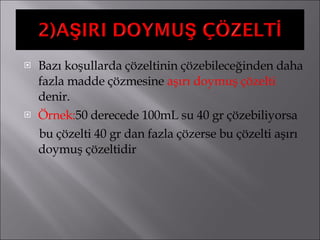 Bazı koşullarda çözeltinin çözebileceğinden daha fazla madde çözmesine  aşırı doymuş çözelti  denir. Örnek: 50 derecede 100mL su 40 gr çözebiliyorsa  bu çözelti 40 gr dan fazla çözerse bu çözelti aşırı doymuş çözeltidir 