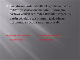 Bazı durumlarda  çözeltideki çözünen madde miktarı yaşamsal öneme sahiptir örneğin hastaya verilen serumda%0,05 lik tuz çözeltisi vardır çözeltide tuz oranının fazla olması durumunda vücuda zararları oluşabilir  Doygun madde çözünen  çözünen madde kütlesi madde oranı   çözelti kütlesi 