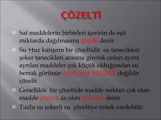 Saf maddelerin birbirleri içerisin de eşit miktarda dağılmasına  çözelti  denir. Su +tuz karışımı bir çözeltidir  su tanecikleri şeker tanecikleri arasına girerek onları ayırır ayrılan maddeler çok küçük olduğundan su berrak görünür  AMA SAF MADDE  değildir çözelti Genellikle  bir çözeltide madde miktarı çok olan madde  çözücü  az olan  çözünen  denir Tuzlu su şekerli su  çözeltiye örnek verilebilir. 