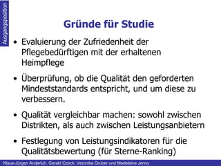 Gründe für Studie Ausgangsposition Klaus-Jürgen Anderluh, Gerald Czech, Veronika Gruber und Madeleine Jenny Evaluierung der Zufriedenheit der Pflegebedürftigen mit der erhaltenen Heimpflege  Überprüfung, ob die Qualität den geforderten Mindeststandards entspricht, und um diese zu verbessern. Qualität vergleichbar machen: sowohl zwischen Distrikten, als auch zwischen Leistungsanbietern Festlegung von Leistungsindikatoren für die Qualitätsbewertung (für Sterne-Ranking) 