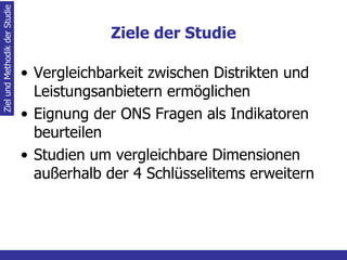 Ziele der Studie Vergleichbarkeit zwischen Distrikten und Leistungsanbietern ermöglichen Eignung der ONS Fragen als Indikatoren beurteilen Studien um vergleichbare Dimensionen außerhalb der 4 Schlüsselitems erweitern Ziel und Methodik der Studie 