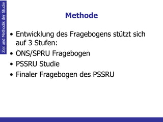 Methode Entwicklung des Fragebogens stützt sich auf 3 Stufen: ONS/SPRU Fragebogen PSSRU Studie Finaler Fragebogen des PSSRU Ziel und Methodik der Studie 