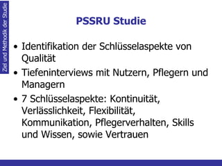 PSSRU Studie Identifikation der Schlüsselaspekte von Qualität Tiefeninterviews mit Nutzern, Pflegern und Managern 7 Schlüsselaspekte: Kontinuität, Verlässlichkeit, Flexibilität, Kommunikation, Pflegerverhalten, Skills und Wissen, sowie Vertrauen Ziel und Methodik der Studie 