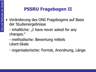 PSSRU Fragebogen II Veränderung des ONS Fragebogens auf Basis der Studienergebnisse - inhaltliche: „I have never asked for any  changes.“ - methodische: Bewertung mittels  Likert-Skala - organisatorische: Format, Anordnung, Länge   Ziel und Methodik der Studie 