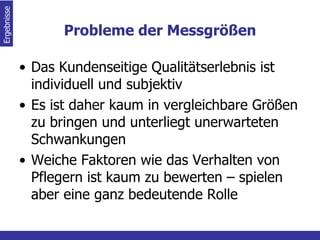 Probleme der Messgrößen Das Kundenseitige Qualitätserlebnis ist individuell und subjektiv Es ist daher kaum in vergleichbare Größen zu bringen und unterliegt unerwarteten Schwankungen Weiche Faktoren wie das Verhalten von Pflegern ist kaum zu bewerten – spielen aber eine ganz bedeutende Rolle Ergebnisse  