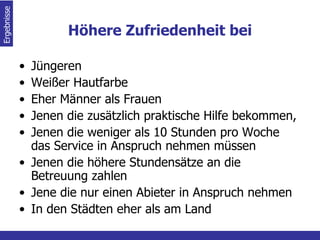 Höhere Zufriedenheit bei Jüngeren Weißer Hautfarbe  Eher Männer als Frauen  Jenen die zusätzlich praktische Hilfe bekommen,  Jenen die weniger als 10 Stunden pro Woche das Service in Anspruch nehmen müssen Jenen die höhere Stundensätze an die Betreuung zahlen Jene die nur einen Abieter in Anspruch nehmen In den Städten eher als am Land Ergebnisse  
