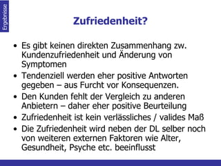 Zufriedenheit? Es gibt keinen direkten Zusammenhang zw. Kundenzufriedenheit und Änderung von Symptomen Tendenziell werden eher positive Antworten gegeben – aus Furcht vor Konsequenzen. Den Kunden fehlt der Vergleich zu anderen Anbietern – daher eher positive Beurteilung Zufriedenheit ist kein verlässliches / valides Maß  Die Zufriedenheit wird neben der DL selber noch von weiteren externen Faktoren wie Alter, Gesundheit, Psyche etc. beeinflusst Ergebnisse  