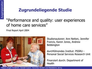 Zugrundeliegende Studie Ausgangsposition Klaus-Jürgen Anderluh, Gerald Czech, Veronika Gruber und Madeleine Jenny “ Performance and quality: user experiences of home care services” Final Report  April 2004 Studienautoren: Ann Netten, Jennifer Francis, Karen Jones, Andrew Bebbington durchführendes Institut: PSSRU - Personal Social Services Research Unit   Finanziert durch: Department of Health 