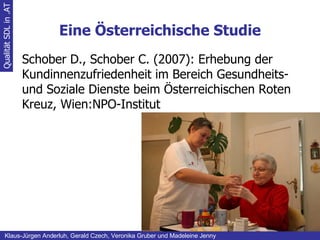 Eine Österreichische Studie Qualität SDL in .AT Klaus-Jürgen Anderluh, Gerald Czech, Veronika Gruber und Madeleine Jenny Schober D., Schober C. (2007): Erhebung der Kundinnenzufriedenheit im Bereich Gesundheits- und Soziale Dienste beim Österreichischen Roten Kreuz, Wien:NPO-Institut 