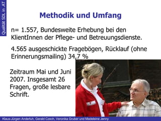 Methodik und Umfang Qualität SDL in .AT Klaus-Jürgen Anderluh, Gerald Czech, Veronika Gruber und Madeleine Jenny n= 1.557, Bundesweite Erhebung bei den KlientInnen der Pflege- und Betreuungsdienste. 4.565 ausgeschickte Fragebögen, Rücklauf (ohne Erinnerungsmailing) 34,7 % Zeitraum Mai und Juni 2007. Insgesamt 26 Fragen, große lesbare Schrift. 
