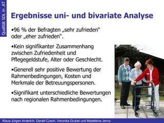 Ergebnisse uni- und bivariate Analyse Qualität SDL in .AT Klaus-Jürgen Anderluh, Gerald Czech, Veronika Gruber und Madeleine Jenny 96 % der Befragten „sehr zufrieden“ oder „eher zufrieden“. Kein signifikanter Zusammenhang zwischen Zufriedenheit und Pflegegeldstufe, Alter oder Geschlecht. Generell sehr positive Bewertung der Rahmenbedingungen, Kosten und Merkmale der Betreuungspersonen. Signifikant unterschiedliche Bewertungen nach regionalen Rahmenbedingungen. 