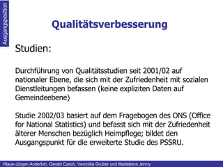 Qualitätsverbesserung Ausgangsposition Klaus-Jürgen Anderluh, Gerald Czech, Veronika Gruber und Madeleine Jenny Studien: Durchführung von Qualitätsstudien seit 2001/02 auf nationaler Ebene, die sich mit der Zufriedenheit mit sozialen Dienstleitungen befassen (keine expliziten Daten auf Gemeindeebene) Studie 2002/03 basiert auf dem Fragebogen des ONS (Office for National Statistics) und befasst sich mit der Zufriedenheit älterer Menschen bezüglich Heimpflege; bildet den Ausgangspunkt für die erweiterte Studie des PSSRU.   