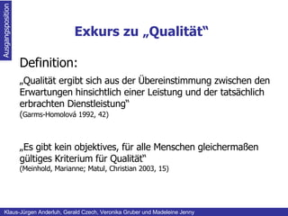 Exkurs zu „Qualität“ Ausgangsposition Klaus-Jürgen Anderluh, Gerald Czech, Veronika Gruber und Madeleine Jenny Definition: „ Qualität ergibt sich aus der Übereinstimmung zwischen den Erwartungen hinsichtlich einer Leistung und der tatsächlich erbrachten Dienstleistung“ ( Garms-Homolová 1992, 42) „ Es gibt kein objektives, für alle Menschen gleichermaßen gültiges Kriterium für Qualität“ (Meinhold, Marianne; Matul, Christian 2003, 15) 