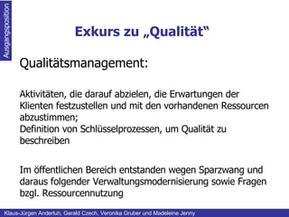 Exkurs zu „Qualität“ Ausgangsposition Klaus-Jürgen Anderluh, Gerald Czech, Veronika Gruber und Madeleine Jenny Qualitätsmanagement: Aktivitäten, die darauf abzielen, die Erwartungen der Klienten festzustellen und mit den vorhandenen Ressourcen abzustimmen; Definition von Schlüsselprozessen, um Qualität zu beschreiben Im öffentlichen Bereich entstanden wegen Sparzwang und daraus folgender Verwaltungsmodernisierung sowie Fragen bzgl. Ressourcennutzung 