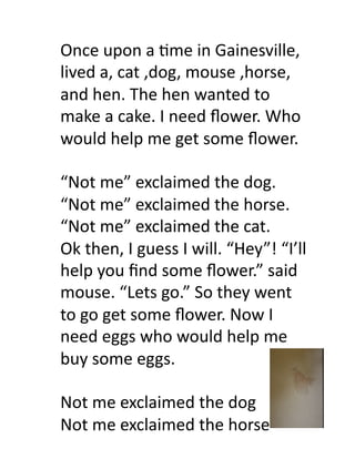 Once	
  upon	
  a	
  6me	
  in	
  Gainesville,	
  
lived	
  a,	
  cat	
  ,dog,	
  mouse	
  ,horse,	
  
and	
  hen.	
  The	
  hen	
  wanted	
  to	
  
make	
  a	
  cake.	
  I	
  need	
  ﬂower.	
  Who	
  
would	
  help	
  me	
  get	
  some	
  ﬂower.	
  	
  

“Not	
  me”	
  exclaimed	
  the	
  dog.	
  
“Not	
  me”	
  exclaimed	
  the	
  horse.	
  
“Not	
  me”	
  exclaimed	
  the	
  cat.	
  
Ok	
  then,	
  I	
  guess	
  I	
  will.	
  “Hey”!	
  “I’ll	
  
help	
  you	
  ﬁnd	
  some	
  ﬂower.”	
  said	
  
mouse.	
  “Lets	
  go.”	
  So	
  they	
  went	
  
to	
  go	
  get	
  some	
  ﬂower.	
  Now	
  I	
  
need	
  eggs	
  who	
  would	
  help	
  me	
  
buy	
  some	
  eggs.	
  

Not	
  me	
  exclaimed	
  the	
  dog	
  
Not	
  me	
  exclaimed	
  the	
  horse	
  
 