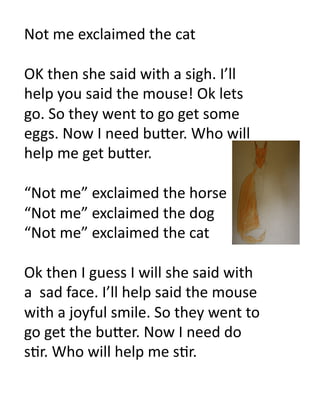 Not	
  me	
  exclaimed	
  the	
  cat	
  

OK	
  then	
  she	
  said	
  with	
  a	
  sigh.	
  I’ll	
  
help	
  you	
  said	
  the	
  mouse!	
  Ok	
  lets	
  
go.	
  So	
  they	
  went	
  to	
  go	
  get	
  some	
  
eggs.	
  Now	
  I	
  need	
  bu#er.	
  Who	
  will	
  
help	
  me	
  get	
  bu#er.	
  

“Not	
  me”	
  exclaimed	
  the	
  horse	
  
“Not	
  me”	
  exclaimed	
  the	
  dog	
  
“Not	
  me”	
  exclaimed	
  the	
  cat	
  

Ok	
  then	
  I	
  guess	
  I	
  will	
  she	
  said	
  with	
  
a	
  	
  sad	
  face.	
  I’ll	
  help	
  said	
  the	
  mouse	
  
with	
  a	
  joyful	
  smile.	
  So	
  they	
  went	
  to	
  
go	
  get	
  the	
  bu#er.	
  Now	
  I	
  need	
  do	
  
s6r.	
  Who	
  will	
  help	
  me	
  s6r.	
  
 