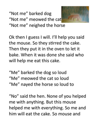 “Not	
  me”	
  barked	
  dog	
  
“Not	
  me”	
  meowed	
  the	
  cat	
  
“Not	
  me”	
  neighed	
  the	
  horse	
  

Ok	
  then	
  I	
  guess	
  I	
  will.	
  I’ll	
  help	
  you	
  said	
  
the	
  mouse.	
  So	
  they	
  s6rred	
  the	
  cake.	
  
Then	
  they	
  put	
  it	
  in	
  the	
  oven	
  to	
  let	
  it	
  
bake.	
  When	
  it	
  was	
  done	
  she	
  said	
  who	
  
will	
  help	
  me	
  eat	
  this	
  cake.	
  

“Me”	
  barked	
  the	
  dog	
  so	
  loud	
  
“Me”	
  meowed	
  the	
  cat	
  so	
  loud	
  
“Me”	
  nayed	
  the	
  horse	
  so	
  loud	
  to	
  

“No”	
  said	
  the	
  hen.	
  None	
  of	
  you	
  helped	
  
me	
  with	
  anything.	
  But	
  this	
  mouse	
  
helped	
  me	
  with	
  everything.	
  So	
  me	
  and	
  
him	
  will	
  eat	
  the	
  cake.	
  So	
  mouse	
  and	
  	
  
 