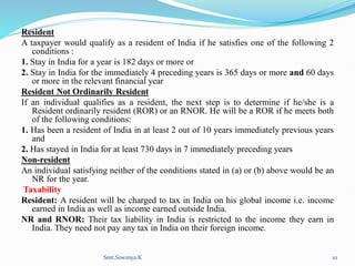 Resident
A taxpayer would qualify as a resident of India if he satisfies one of the following 2
conditions :
1. Stay in India for a year is 182 days or more or
2. Stay in India for the immediately 4 preceding years is 365 days or more and 60 days
or more in the relevant financial year
Resident Not Ordinarily Resident
If an individual qualifies as a resident, the next step is to determine if he/she is a
Resident ordinarily resident (ROR) or an RNOR. He will be a ROR if he meets both
of the following conditions:
1. Has been a resident of India in at least 2 out of 10 years immediately previous years
and
2. Has stayed in India for at least 730 days in 7 immediately preceding years
Non-resident
An individual satisfying neither of the conditions stated in (a) or (b) above would be an
NR for the year.
Taxability
Resident: A resident will be charged to tax in India on his global income i.e. income
earned in India as well as income earned outside India.
NR and RNOR: Their tax liability in India is restricted to the income they earn in
India. They need not pay any tax in India on their foreign income.
Smt.Sowmya.K 10
 