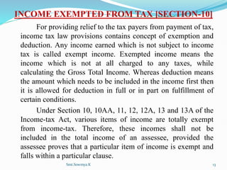 INCOME EXEMPTED FROM TAX [SECTION-10]
For providing relief to the tax payers from payment of tax,
income tax law provisions contains concept of exemption and
deduction. Any income earned which is not subject to income
tax is called exempt income. Exempted income means the
income which is not at all charged to any taxes, while
calculating the Gross Total Income. Whereas deduction means
the amount which needs to be included in the income first then
it is allowed for deduction in full or in part on fulfillment of
certain conditions.
Under Section 10, 10AA, 11, 12, 12A, 13 and 13A of the
Income-tax Act, various items of income are totally exempt
from income-tax. Therefore, these incomes shall not be
included in the total income of an assessee, provided the
assessee proves that a particular item of income is exempt and
falls within a particular clause.
Smt.Sowmya.K 13
 