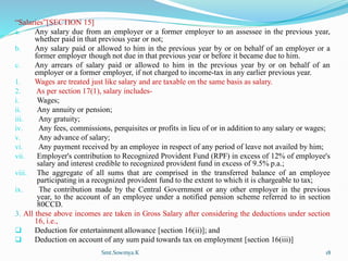 “Salaries”[SECTION 15]
a. Any salary due from an employer or a former employer to an assessee in the previous year,
whether paid in that previous year or not;
b. Any salary paid or allowed to him in the previous year by or on behalf of an employer or a
former employer though not due in that previous year or before it became due to him.
c. Any arrears of salary paid or allowed to him in the previous year by or on behalf of an
employer or a former employer, if not charged to income-tax in any earlier previous year.
1. Wages are treated just like salary and are taxable on the same basis as salary.
2. As per section 17(1), salary includes-
i. Wages;
ii. Any annuity or pension;
iii. Any gratuity;
iv. Any fees, commissions, perquisites or profits in lieu of or in addition to any salary or wages;
v. Any advance of salary;
vi. Any payment received by an employee in respect of any period of leave not availed by him;
vii. Employer's contribution to Recognized Provident Fund (RPF) in excess of 12% of employee's
salary and interest credible to recognized provident fund in excess of 9.5% p.a.;
viii. The aggregate of all sums that are comprised in the transferred balance of an employee
participating in a recognized provident fund to the extent to which it is chargeable to tax;
ix. The contribution made by the Central Government or any other employer in the previous
year, to the account of an employee under a notified pension scheme referred to in section
80CCD.
3. All these above incomes are taken in Gross Salary after considering the deductions under section
16, i.e.,
 Deduction for entertainment allowance [section 16(ii)]; and
 Deduction on account of any sum paid towards tax on employment [section 16(iii)]
Smt.Sowmya.K 18
 