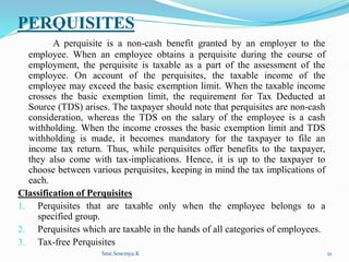 PERQUISITES
A perquisite is a non-cash benefit granted by an employer to the
employee. When an employee obtains a perquisite during the course of
employment, the perquisite is taxable as a part of the assessment of the
employee. On account of the perquisites, the taxable income of the
employee may exceed the basic exemption limit. When the taxable income
crosses the basic exemption limit, the requirement for Tax Deducted at
Source (TDS) arises. The taxpayer should note that perquisites are non-cash
consideration, whereas the TDS on the salary of the employee is a cash
withholding. When the income crosses the basic exemption limit and TDS
withholding is made, it becomes mandatory for the taxpayer to file an
income tax return. Thus, while perquisites offer benefits to the taxpayer,
they also come with tax-implications. Hence, it is up to the taxpayer to
choose between various perquisites, keeping in mind the tax implications of
each.
Classification of Perquisites
1. Perquisites that are taxable only when the employee belongs to a
specified group.
2. Perquisites which are taxable in the hands of all categories of employees.
3. Tax-free Perquisites
Smt.Sowmya.K 21
 