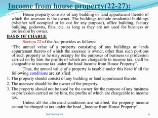 Income from house property(22-27):
House property consists of any building or land appurtenant thereto of
which the assessee is the owner. The buildings include residential buildings
(whether self occupied or let out for any purpose), office building, factory
building, godowns, flats, etc. as long as they are not used for business or
profession by owner.
BASIS OF CHARGE
Section 22 of the Act provides as follows:
“The annual value of a property consisting of any buildings or lands
appurtenant thereto of which the assessee is owner, other than such portions
of such property as he may occupy for the purposes of business or profession
carried on by him the profits of which are chargeable to income tax, shall be
chargeable to income tax under the head Income from House Property”.
Thus, the annual value of a property is taxable under this head if all the
following conditions are satisfied:
1. The property should consist of any building or land appurtenant thereto.
2. The assessee should be the owner of the property.
3. The property should not be used by the owner for the purpose of any business
or profession carried on by him, the profits of which are chargeable to income
tax.
Unless all the aforesaid conditions are satisfied, the property income
cannot be charged to tax under the head ‗Income from House Property‘.
Smt.Sowmya.K 22
 