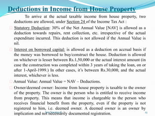 Deductions in Income from House Property
To arrive at the actual taxable income from house property, two
deductions are allowed, under Section 24 of the Income Tax Act :
Statutory Deduction: 30% of the Net Annual Value [NAV] is allowed as a
deduction towards repairs, rent collection, etc. irrespective of the actual
expenditure incurred. This deduction is not allowed if the Annual Value is
nil.
Interest on borrowed capital: is allowed as a deduction on accrual basis if
the money was borrowed to buy/construct the house. Deduction is allowed
on whichever is lesser between Rs.1,50,000 or the actual interest amount (in
case the construction was completed within 3 years of taking the loan, on or
after 1-April-1999.) In other cases, it’s between Rs.30,000, and the actual
interest, whichever is less.
Annual Value: Annual Value = NAV – Deductions.
Owner/deemed owner: Income from house property is taxable to the owner
of the property. The owner is the person who is entitled to receive income
from property. This means that income is chargeable to the person who
receives financial benefit from the property, even if the property is not
registered to him, i.e. deemed owner. A deemed owner is an owner by
implication and not necessarily documented registration.
Smt.Sowmya.K 23
 